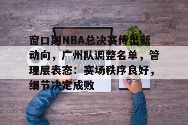 开云体育平台-窗口期NBA总决赛传出新动向，广州队调整名单，管理层表态：赛场秩序良好，细节决定成败的简单介绍