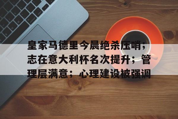 开云登录入口-包含皇家马德里今晨绝杀压哨；志在意大利杯名次提升；管理层满意；心理建设被强调的词条